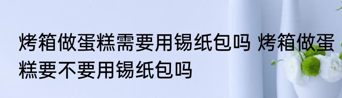 烤箱做蛋糕需要用锡纸包吗 烤箱做蛋糕要不要用锡纸包吗