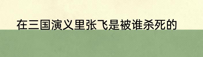 在三国演义里张飞是被谁杀死的