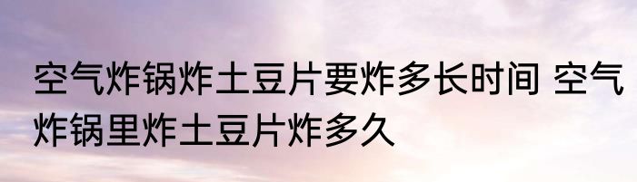 空气炸锅炸土豆片要炸多长时间 空气炸锅里炸土豆片炸多久