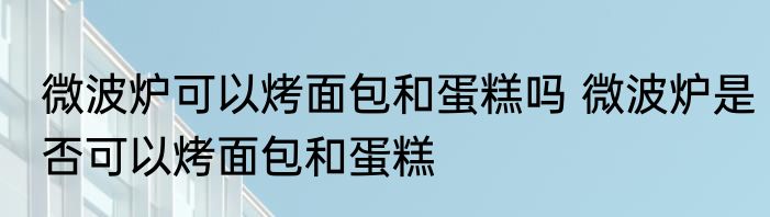 微波炉可以烤面包和蛋糕吗 微波炉是否可以烤面包和蛋糕