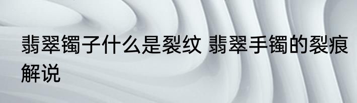 翡翠镯子什么是裂纹 翡翠手镯的裂痕解说