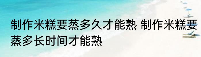 制作米糕要蒸多久才能熟 制作米糕要蒸多长时间才能熟