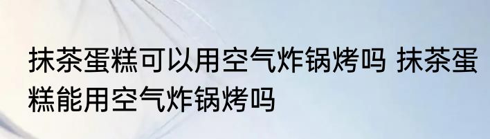 抹茶蛋糕可以用空气炸锅烤吗 抹茶蛋糕能用空气炸锅烤吗