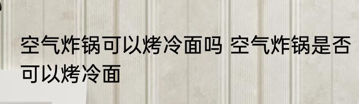 空气炸锅可以烤冷面吗 空气炸锅是否可以烤冷面