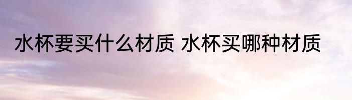 水杯要买什么材质 水杯买哪种材质