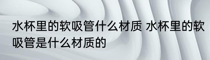 水杯里的软吸管什么材质 水杯里的软吸管是什么材质的