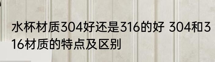 水杯材质304好还是316的好 304和316材质的特点及区别