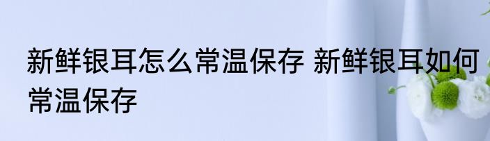 新鲜银耳怎么常温保存 新鲜银耳如何常温保存