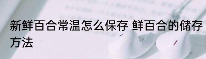 新鲜百合常温怎么保存 鲜百合的储存方法