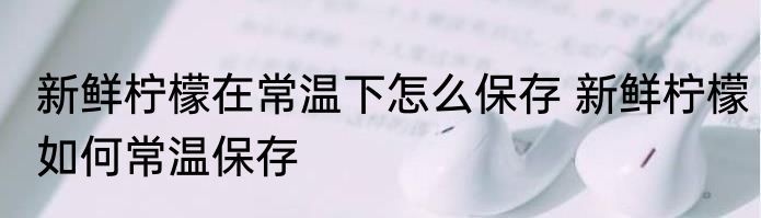 新鲜柠檬在常温下怎么保存 新鲜柠檬如何常温保存