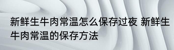 新鲜生牛肉常温怎么保存过夜 新鲜生牛肉常温的保存方法