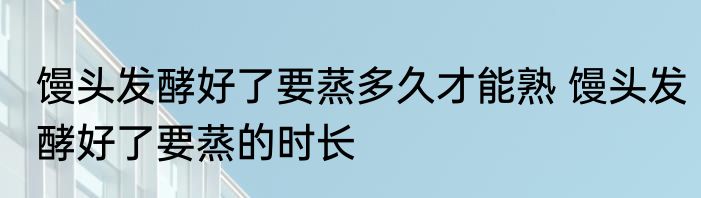 馒头发酵好了要蒸多久才能熟 馒头发酵好了要蒸的时长