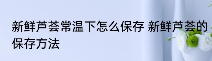 新鲜芦荟常温下怎么保存 新鲜芦荟的保存方法