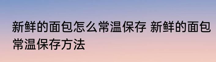 新鲜的面包怎么常温保存 新鲜的面包常温保存方法