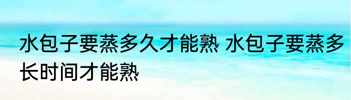 水包子要蒸多久才能熟 水包子要蒸多长时间才能熟