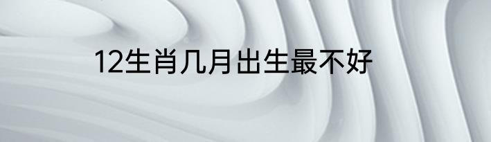 12生肖几月出生最不好