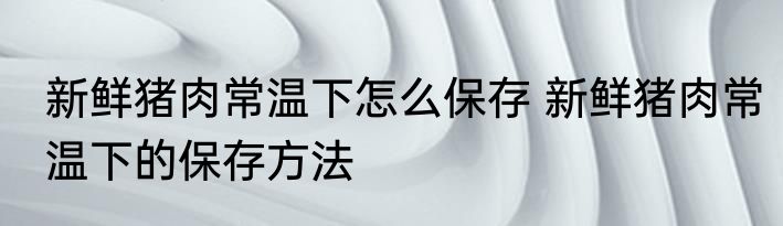 新鲜猪肉常温下怎么保存 新鲜猪肉常温下的保存方法