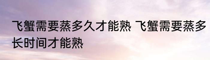 飞蟹需要蒸多久才能熟 飞蟹需要蒸多长时间才能熟