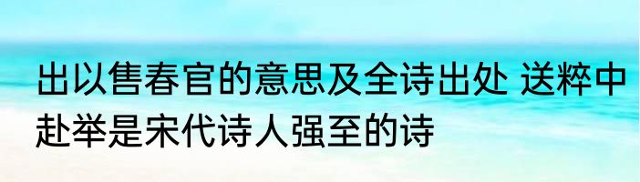 出以售春官的意思及全诗出处 送粹中赴举是宋代诗人强至的诗