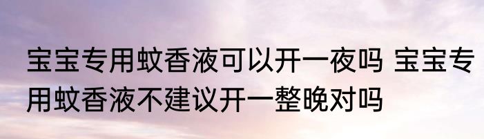 宝宝专用蚊香液可以开一夜吗 宝宝专用蚊香液不建议开一整晚对吗