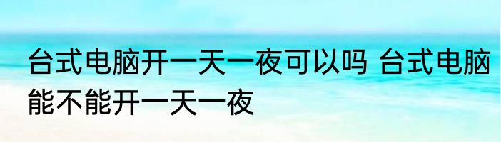 台式电脑开一天一夜可以吗 台式电脑能不能开一天一夜
