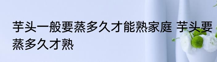 芋头一般要蒸多久才能熟家庭 芋头要蒸多久才熟