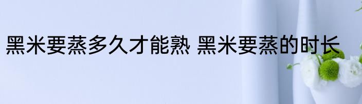 黑米要蒸多久才能熟 黑米要蒸的时长