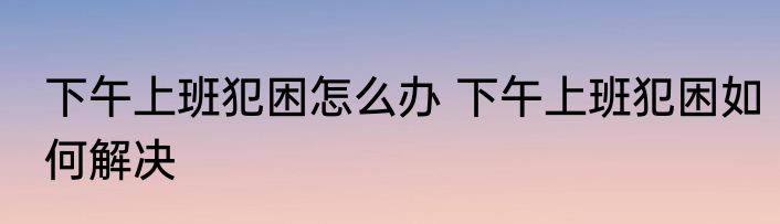 下午上班犯困怎么办 下午上班犯困如何解决