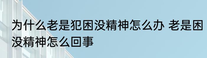 为什么老是犯困没精神怎么办 老是困没精神怎么回事