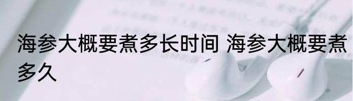 海参大概要煮多长时间 海参大概要煮多久