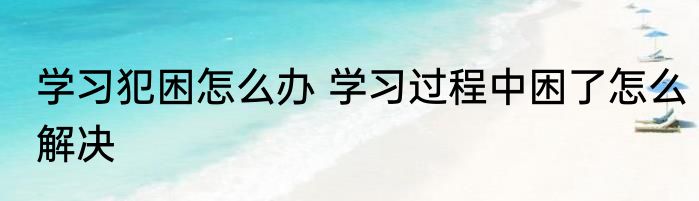 学习犯困怎么办 学习过程中困了怎么解决