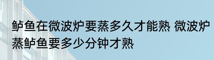 鲈鱼在微波炉要蒸多久才能熟 微波炉蒸鲈鱼要多少分钟才熟