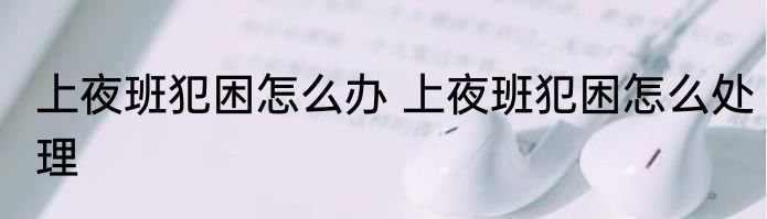 上夜班犯困怎么办 上夜班犯困怎么处理