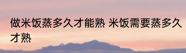 做米饭蒸多久才能熟 米饭需要蒸多久才熟