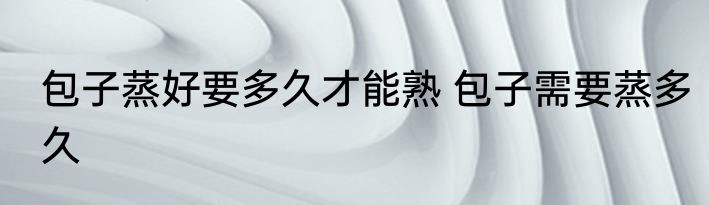 包子蒸好要多久才能熟 包子需要蒸多久
