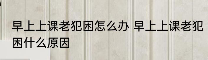 早上上课老犯困怎么办 早上上课老犯困什么原因