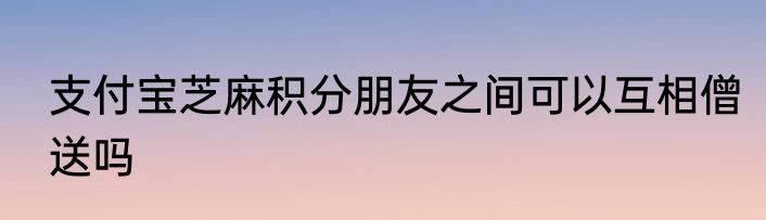 支付宝芝麻积分朋友之间可以互相僧送吗