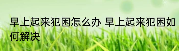 早上起来犯困怎么办 早上起来犯困如何解决