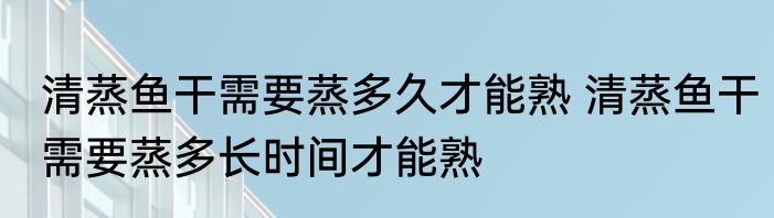 清蒸鱼干需要蒸多久才能熟 清蒸鱼干需要蒸多长时间才能熟