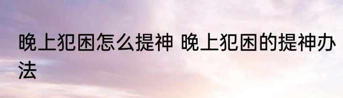 晚上犯困怎么提神 晚上犯困的提神办法