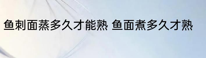鱼刺面蒸多久才能熟 鱼面煮多久才熟