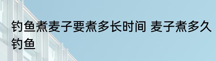 钓鱼煮麦子要煮多长时间 麦子煮多久钓鱼