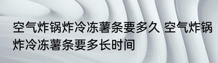 空气炸锅炸冷冻薯条要多久 空气炸锅炸冷冻薯条要多长时间