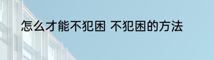 怎么才能不犯困 不犯困的方法