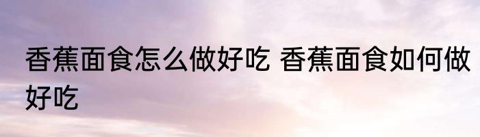 香蕉面食怎么做好吃 香蕉面食如何做好吃