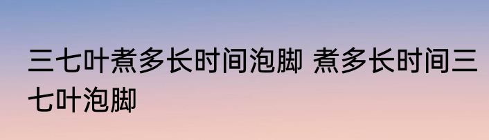 三七叶煮多长时间泡脚 煮多长时间三七叶泡脚