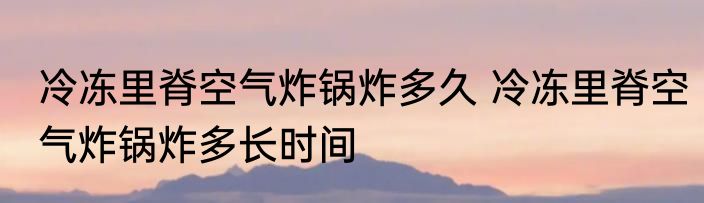 冷冻里脊空气炸锅炸多久 冷冻里脊空气炸锅炸多长时间