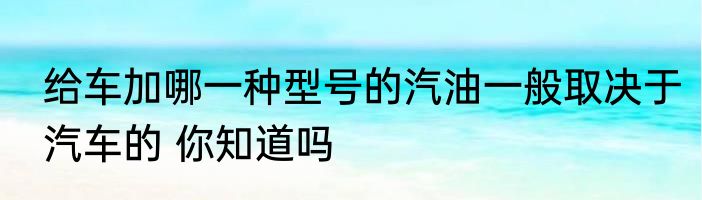 给车加哪一种型号的汽油一般取决于汽车的 你知道吗