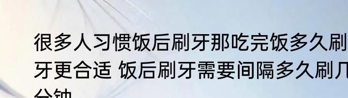很多人习惯饭后刷牙那吃完饭多久刷牙更合适 饭后刷牙需要间隔多久刷几分钟