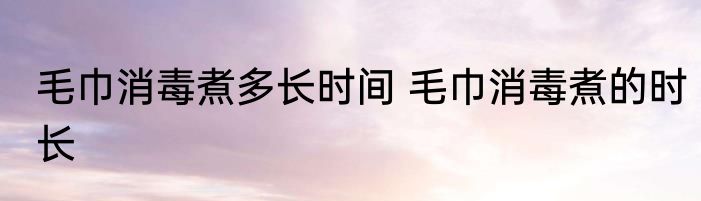 毛巾消毒煮多长时间 毛巾消毒煮的时长